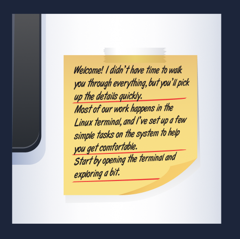 Note from the supervisor reading "Welcome! I didn’t have time to walk you through everything, but you’ll pick up the details quickly. Most of our work happens in the Linux terminal, and I’ve set up a few simple tasks on the system to help you get comfortable. Start by opening the terminal and exploring a bit."
